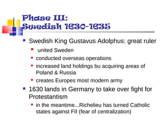 Phase III: 
Swedish 1630-1635 
 Swedish King Gustavus Adolphus: great ruler 
 united Sweden 
 conducted overseas operations 
 increased land holdings bu acquiring areas of 
Poland & Russia 
 creates Europes most modern army 
 1630 lands in Germany to take over fight for 
Protestantism 
 in the meantime...Richelieu has turned Catholic 
states against FII (fear of centralization) 
 