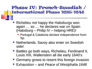 Phase IV: French-Swedish / 
International Phase 1635-1648 
 Richelieu not happy the Habsburgs won 
again … so … he declares war on Spain 
(Habsburg – Philip IV – helping HRE)! 
 Portugal & Catalonia declare independence from 
Sp. 
 Netherlands, Savoy also enter on Swedish 
side! 
 Battles go both ways, Richelieu, Ferdinand II, 
Louis XIII, Wallenstein all die early 1640’s 
 Germany grows to resent this foreign invasion 
 Exhaustion – and Peace of Westphalia 1648 
 