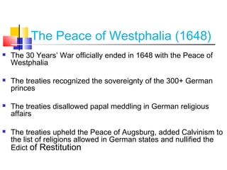 The Peace of Westphalia (1648) 
 The 30 Years’ War officially ended in 1648 with the Peace of 
Westphalia 
 The treaties recognized the sovereignty of the 300+ German 
princes 
 The treaties disallowed papal meddling in German religious 
affairs 
 The treaties upheld the Peace of Augsburg, added Calvinism to 
the list of religions allowed in German states and nullified the 
Edict of Restitution 
 