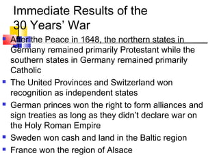 Immediate Results of the 
30 Years’ War 
 After the Peace in 1648, the northern states in 
Germany remained primarily Protestant while the 
southern states in Germany remained primarily 
Catholic 
 The United Provinces and Switzerland won 
recognition as independent states 
 German princes won the right to form alliances and 
sign treaties as long as they didn’t declare war on 
the Holy Roman Empire 
 Sweden won cash and land in the Baltic region 
 France won the region of Alsace 
 