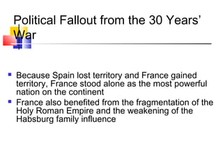Political Fallout from the 30 Years’ 
War 
 Because Spain lost territory and France gained 
territory, France stood alone as the most powerful 
nation on the continent 
 France also benefited from the fragmentation of the 
Holy Roman Empire and the weakening of the 
Habsburg family influence 
 