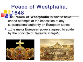 Peace of Westphalia, 
1648 
 The Peace of Westphalia is said to have 
ended attempts at the imposition of any 
supranational authority on European states. 
 ...the major European powers agreed to abide 
by the principle of territorial integrity. 
 