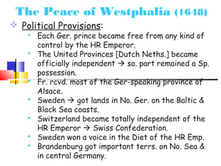 The Peace of Westphalia (1648) 
 Political Provisions: 
 Each Ger. prince became free from any kind of 
control by the HR Emperor. 
 The United Provinces [Dutch Neths.] became 
officially independent  so. part remained a Sp. 
possession. 
 Fr. rcvd. most of the Ger-speaking province of 
Alsace. 
 Sweden  got lands in No. Ger. on the Baltic & 
Black Sea coasts. 
 Switzerland became totally independent of the 
HR Emperor  Swiss Confederation. 
 Sweden won a voice in the Diet of the HR Emp. 
 Brandenburg got important terrs. on No. Sea & 
in central Germany. 
 