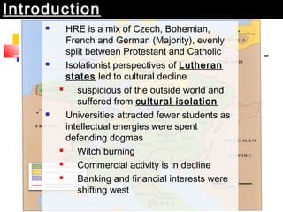 Introduction 
 HRE is a mix of Czech, Bohemian, 
French and German (Majority), evenly 
split between Protestant and Catholic 
 Isolationist perspectives of Lutheran 
states led to cultural decline 
 suspicious of the outside world and 
suffered from cultural isolation 
 Universities attracted fewer students as 
intellectual energies were spent 
defending dogmas 
 Witch burning 
 Commercial activity is in decline 
 Banking and financial interests were 
shifting west 
 