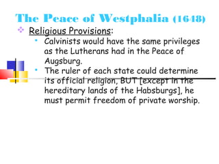 The Peace of Westphalia (1648) 
 Religious Provisions: 
 Calvinists would have the same privileges 
as the Lutherans had in the Peace of 
Augsburg. 
 The ruler of each state could determine 
its official religion, BUT [except in the 
hereditary lands of the Habsburgs], he 
must permit freedom of private worship. 
 