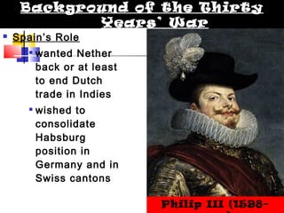 Background of the Thirty 
 Spain’s Role 
Years’ War 
 wanted Nether 
back or at least 
to end Dutch 
trade in Indies 
 wished to 
consolidate 
Habsburg 
position in 
Germany and in 
Swiss cantons 
Philip III (1598- 
1621) 
 