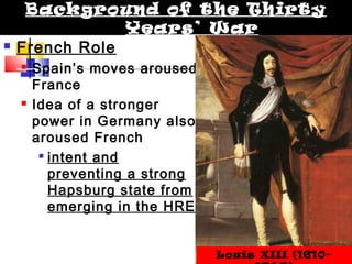 Background of the Thirty 
 French Role 
Years’ War 
 Spain’s moves aroused 
France 
 Idea of a stronger 
power in Germany also 
aroused French 
 intent and 
preventing a strong 
Hapsburg state from 
emerging in the HRE 
Louis XIII (1610- 
1643) 
 