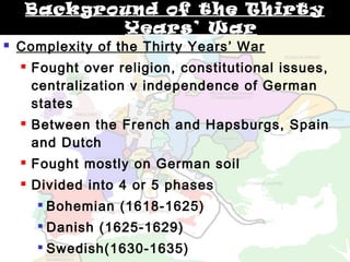 Background of the Thirty 
Years’ War 
 Complexity of the Thirty Years’ War 
 Fought over religion, constitutional issues, 
centralization v independence of German 
states 
 Between the French and Hapsburgs, Spain 
and Dutch 
 Fought mostly on German soil 
 Divided into 4 or 5 phases 
 Bohemian (1618-1625) 
 Danish (1625-1629) 
 Swedish(1630-1635) 
Swedish-French(1635-1648) 
 