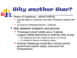 Why another War? 
 Peace of Augsburg – solved nothing 
 granted rights to Lutherans, but other Protestant religions left 
out 
 an issue for Palatinate Elector = Calvinist 
 War between emperor and princes 
 “Protestant Union”(1608) and a “Catholic 
League”(1609) determined to hold the other at bay 
 PU supported by Dutch, English & Henry IV of France 
 CL founded in Bavaria & backed by Spain 
 Austrian Habsburgs would like a strong central 
government (nation-state); must push out 
Protestantism 
 