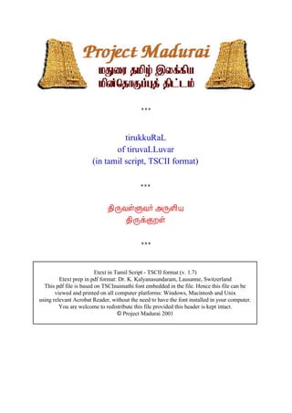 tirukkuRaL
                              of tiruvaLLuvar
                       (in tamil script, TSCII format)




                             ¾¢ÕÅûÙÅ÷ «ÕÇ¢Â
                                 ¾¢ÕìÌÈû




                         Etext in Tamil Script - TSCII format (v. 1.7)
         Etext prep in pdf format: Dr. K. Kalyanasundaram, Lausanne, Switzerland
  This pdf file is based on TSCInaimathi font embedded in the file. Hence this file can be
       viewed and printed on all computer platforms: Windows, Macintosh and Unix
using relevant Acrobat Reader, without the need to have the font installed in your computer.
         You are welcome to redistribute this file provided this header is kept intact.
                                   © Project Madurai 2001
 