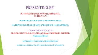 PRESENTING BY
R.THIRUMAVALAVAN(13BBA042),
III BBA CA.
DEPARTMENT OF BUSINESS ADMINISTRATION
RATHINAM COLLEGE OF ARTS AND SCIENCE (AUTONOMOUS)
UNDER THE GUIDANCE OF
Mr.D.PRASHANTH, B.Sc (IT), MBA, (M.Com), PGDPM&IR, (PGDIBM),
Assistant professor
DEPARTMENT OF BUSINESS ADMINISTRATION
RATHINAM COLLEGE OF ARTS AND SCIENCE (AUTONOMOUS)
23-03-2016copyrights by thirumavalavan.in
 