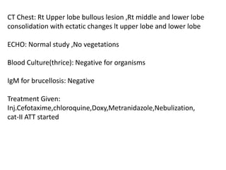 CT Chest: Rt Upper lobe bullous lesion ,Rt middle and lower lobe consolidation with ectatic changes lt upper lobe and lower lobe ECHO: Normal study ,No vegetationsBlood Culture(thrice): Negative for organisms IgM for brucellosis: NegativeTreatment Given: Inj.Cefotaxime,chloroquine,Doxy,Metranidazole,Nebulization, cat-II ATT started
