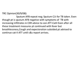 TRC Opinion(30/9/08): 	          Sputum AFB repeat neg; Sputum C/s for TB taken. Even though pt is sputum AFB negative with symptoms of  TB with  increasing infiltrates in CXR advice to con ATT-CatII Even after all these treatment measures pt continued with fever but breathlessness,Cough and expectoration subsided.pt advised to continue cat-II ATT until c&sreport arrives.