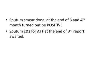 Sputum smear done  at the end of 3 and 4th month turned out be POSITIVESputum c&s for ATT at the end of 3rd report awaited.
