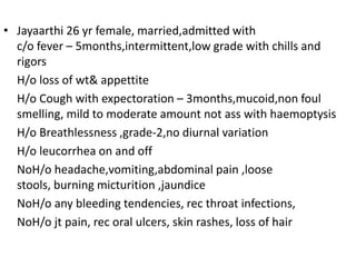 Jayaarthi 26 yr female, married,admitted with c/o fever – 5months,intermittent,low grade with chills and rigors	H/o loss of wt& appettite	H/o Cough with expectoration – 3months,mucoid,non foul smelling, mild to moderate amount not ass with haemoptysis	H/o Breathlessness ,grade-2,no diurnal variation 	H/o leucorrhea on and off NoH/o headache,vomiting,abdominal pain ,loose stools, burning micturition ,jaundiceNoH/o any bleeding tendencies, rec throat infections, NoH/o jt pain, rec oral ulcers, skin rashes, loss of hair