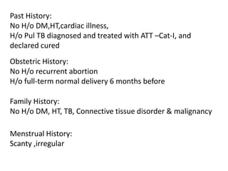 Past History:No H/o DM,HT,cardiac illness,H/o Pul TB diagnosed and treated with ATT –Cat-I, and declared curedObstetric History:No H/o recurrent abortionH/o full-term normal delivery 6 months beforeFamily History:No H/o DM, HT, TB, Connective tissue disorder & malignancy Menstrual History:Scanty ,irregular