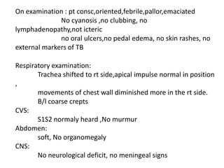 On examination : pt consc,oriented,febrile,pallor,emaciated	              No cyanosis ,no clubbing, no lymphadenopathy,not icteric	              no oral ulcers,no pedal edema, no skin rashes, no external markers of TB  Respiratory examination:	Trachea shifted to rtside,apical impulse normal in position ,	movements of chest wall diminished more in the rt side. B/l coarse creptsCVS:	S1S2 normaly heard ,No murmurAbdomen:	soft, No organomegalyCNS:	No neurological deficit, no meningeal signs 