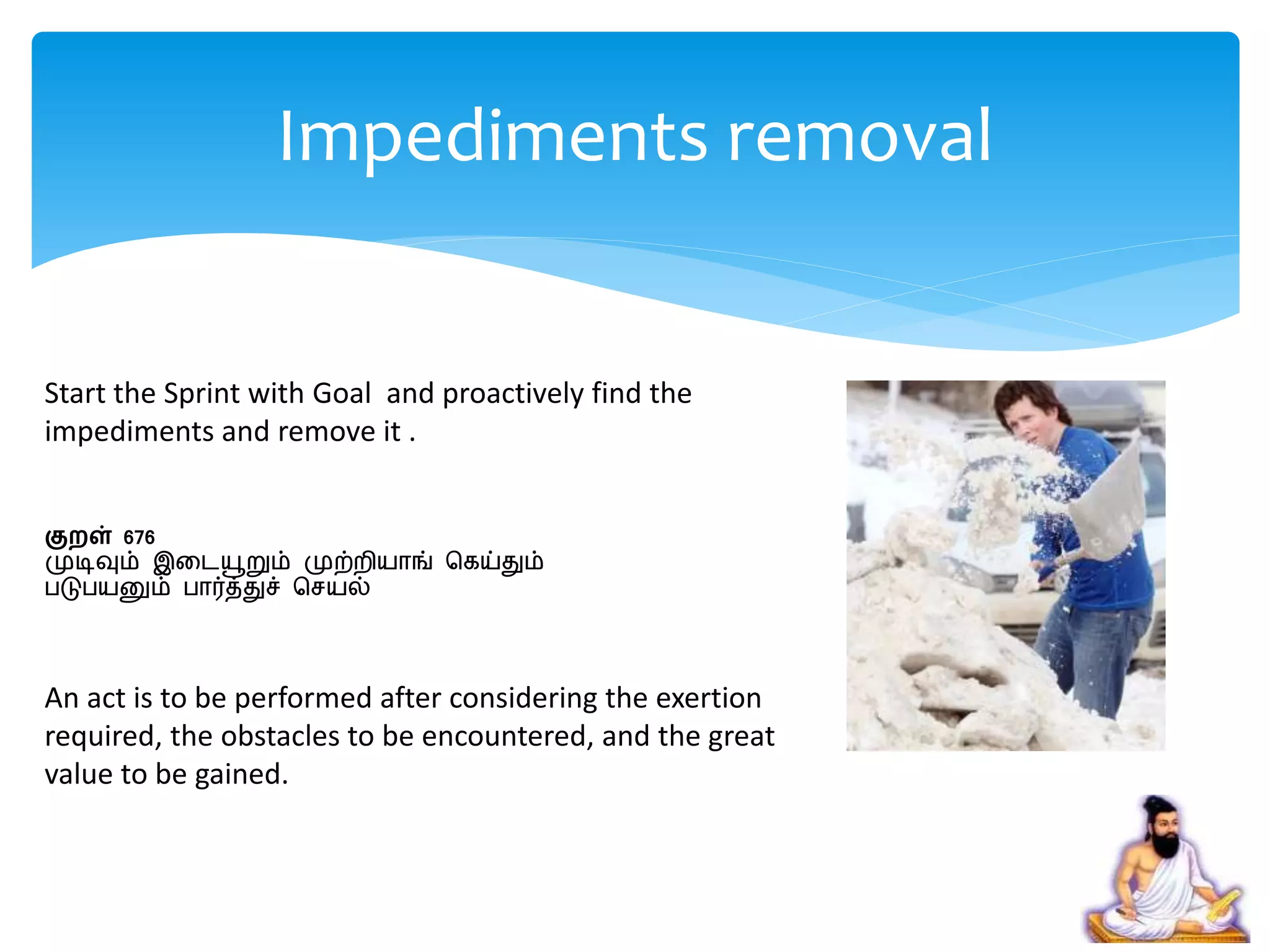 Start the Sprint with Goal and proactively find the
impediments and remove it .
குறள் 676
முடிவும் இறையூறும் முற்ைியாங் சகய்தும்
படுபயனும் பார்த்துச் செயல்
An act is to be performed after considering the exertion
required, the obstacles to be encountered, and the great
value to be gained.
Impediments removal
 