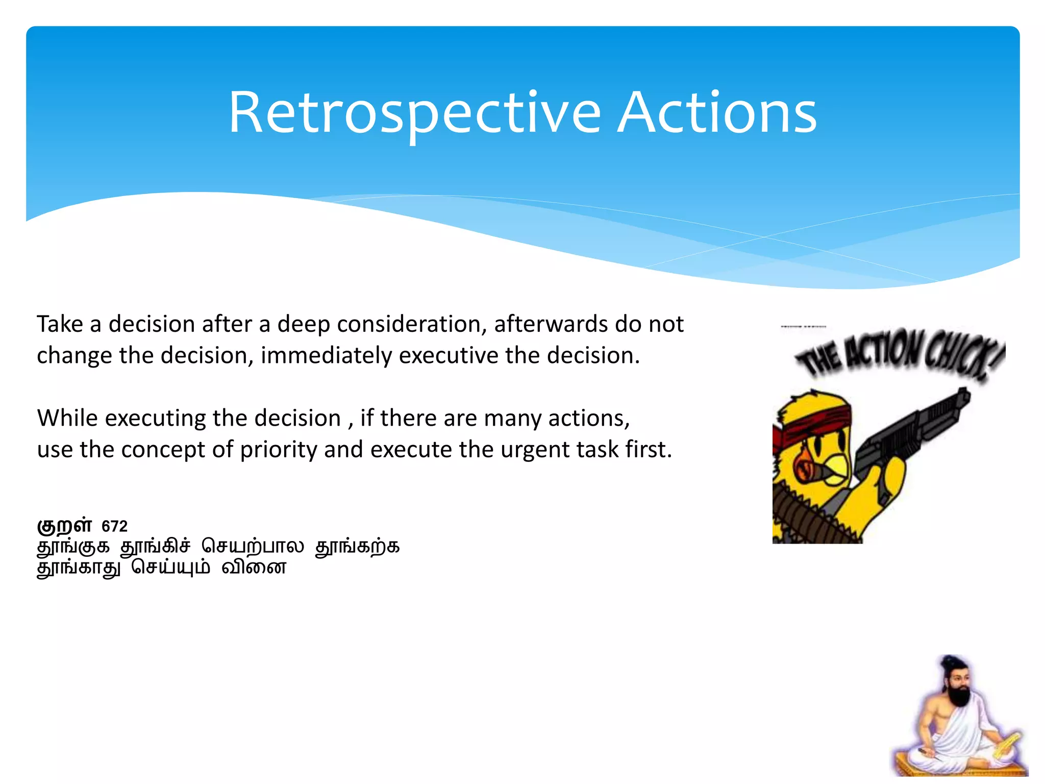Take a decision after a deep consideration, afterwards do not
change the decision, immediately executive the decision.
While executing the decision , if there are many actions,
use the concept of priority and execute the urgent task first.
குறள் 672
தூங்குக தூங்கிச் செயற்பால தூங்கற்க
தூங்காது செய்யும் விறன
Retrospective Actions
 