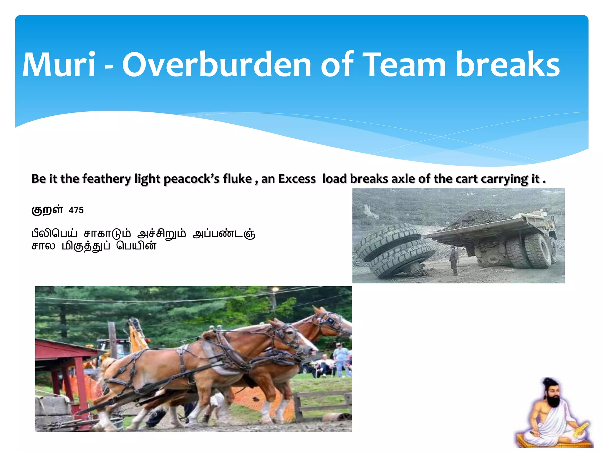 Be it the feathery light peacock’s fluke , an Excess load breaks axle of the cart carrying it .
குறள் 475
பீலிசபய் ொகாடும் அச்ெிறும் அப்பண்ைஞ்
ொல மிகுத்துப் சபயின்
Muri - Overburden of Team breaks
 