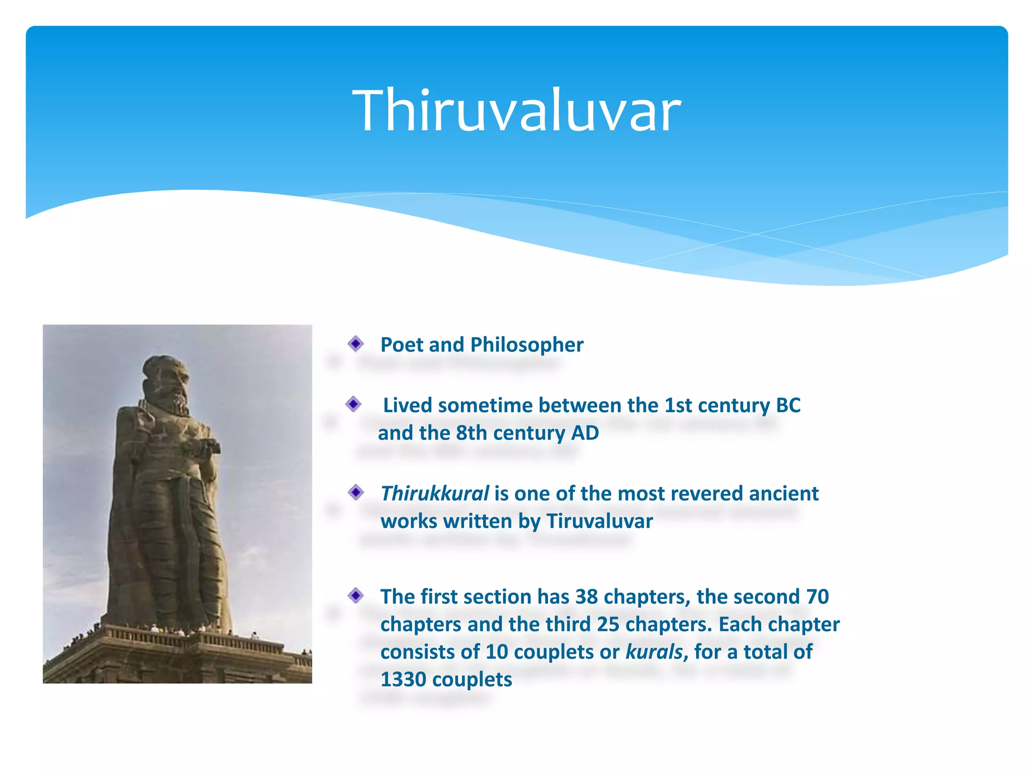 Thiruvaluvar
Poet and Philosopher
Lived sometime between the 1st century BC
and the 8th century AD
Thirukkural is one of the most revered ancient
works written by Tiruvaluvar
The first section has 38 chapters, the second 70
chapters and the third 25 chapters. Each chapter
consists of 10 couplets or kurals, for a total of
1330 couplets
 