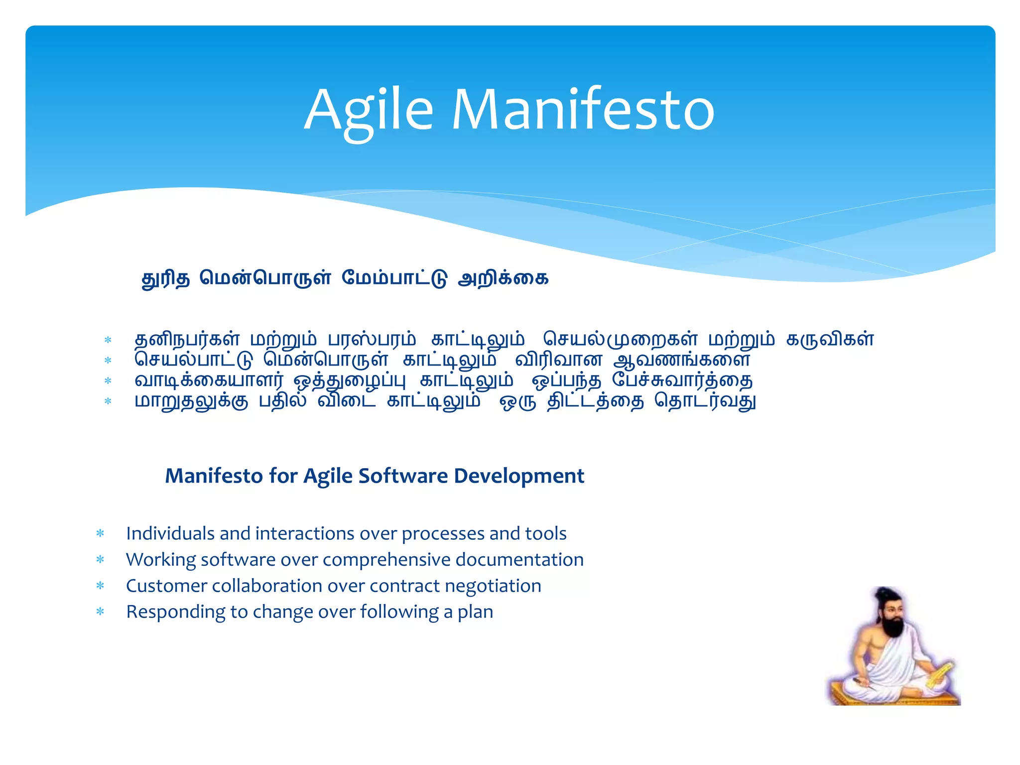 துரித மென்ம ொருள் மெம் ொட்டு அறிக்கை
 தனிநபர்கள் மற்றும் பரஸ்பரம் காட்டிலும் செயல்முறைகள் மற்றும் கருவிகள்
 செயல்பாட்டு சமன்சபாருள் காட்டிலும் விரிவான ஆவணங்கறை
 வாடிக்றகயாைர் ஒத்துறைப்பு காட்டிலும் ஒப்பந்த பபச்சுவார்த்றத
 மாறுதலுக்கு பதில் விறை காட்டிலும் ஒரு திட்ைத்றத சதாைர்வது
Agile Manifesto
Manifesto for Agile Software Development
 Individuals and interactions over processes and tools
 Working software over comprehensive documentation
 Customer collaboration over contract negotiation
 Responding to change over following a plan
 