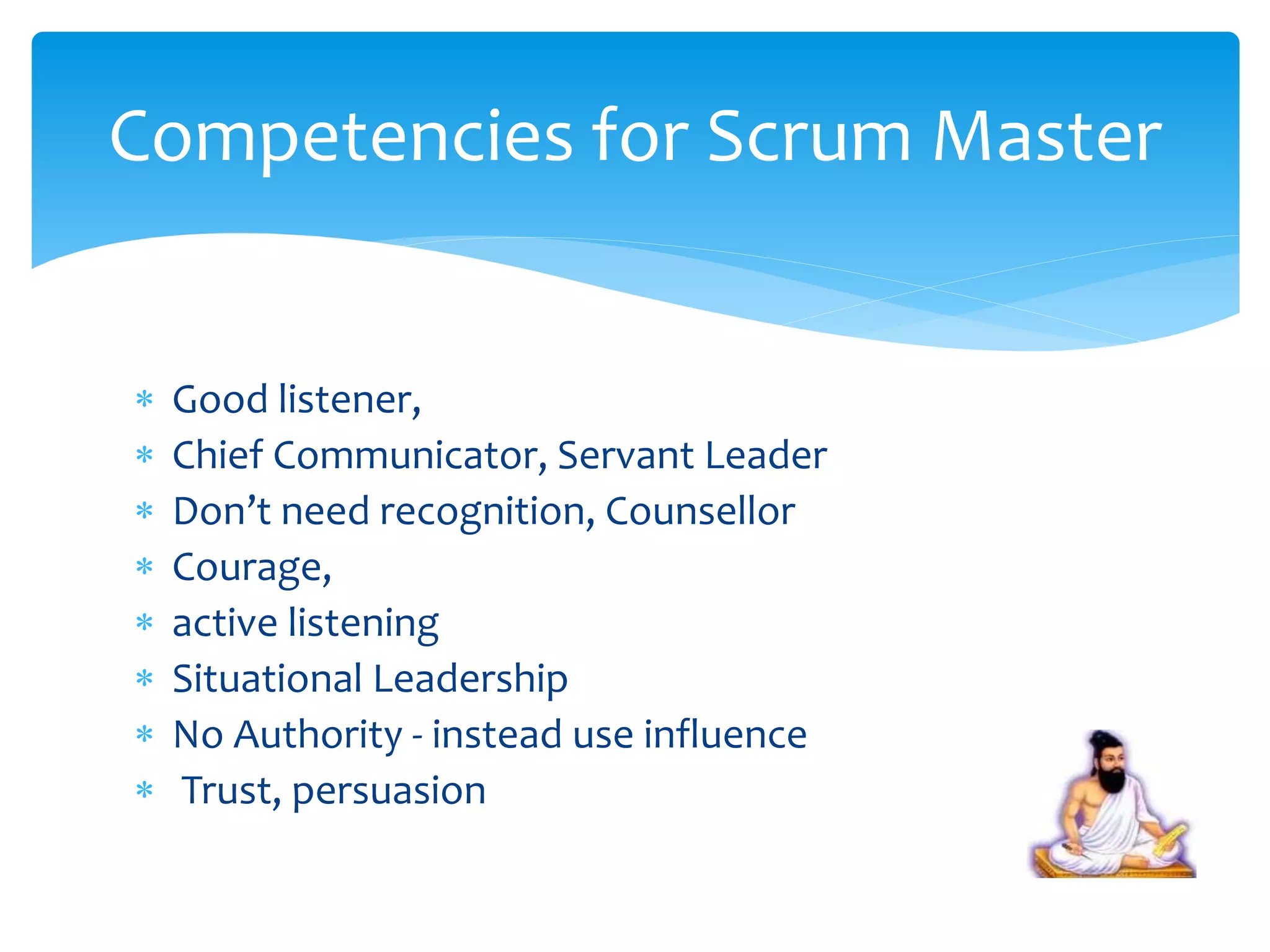  Good listener,
 Chief Communicator, Servant Leader
 Don’t need recognition, Counsellor
 Courage,
 active listening
 Situational Leadership
 No Authority - instead use influence
 Trust, persuasion
Competencies for Scrum Master
 