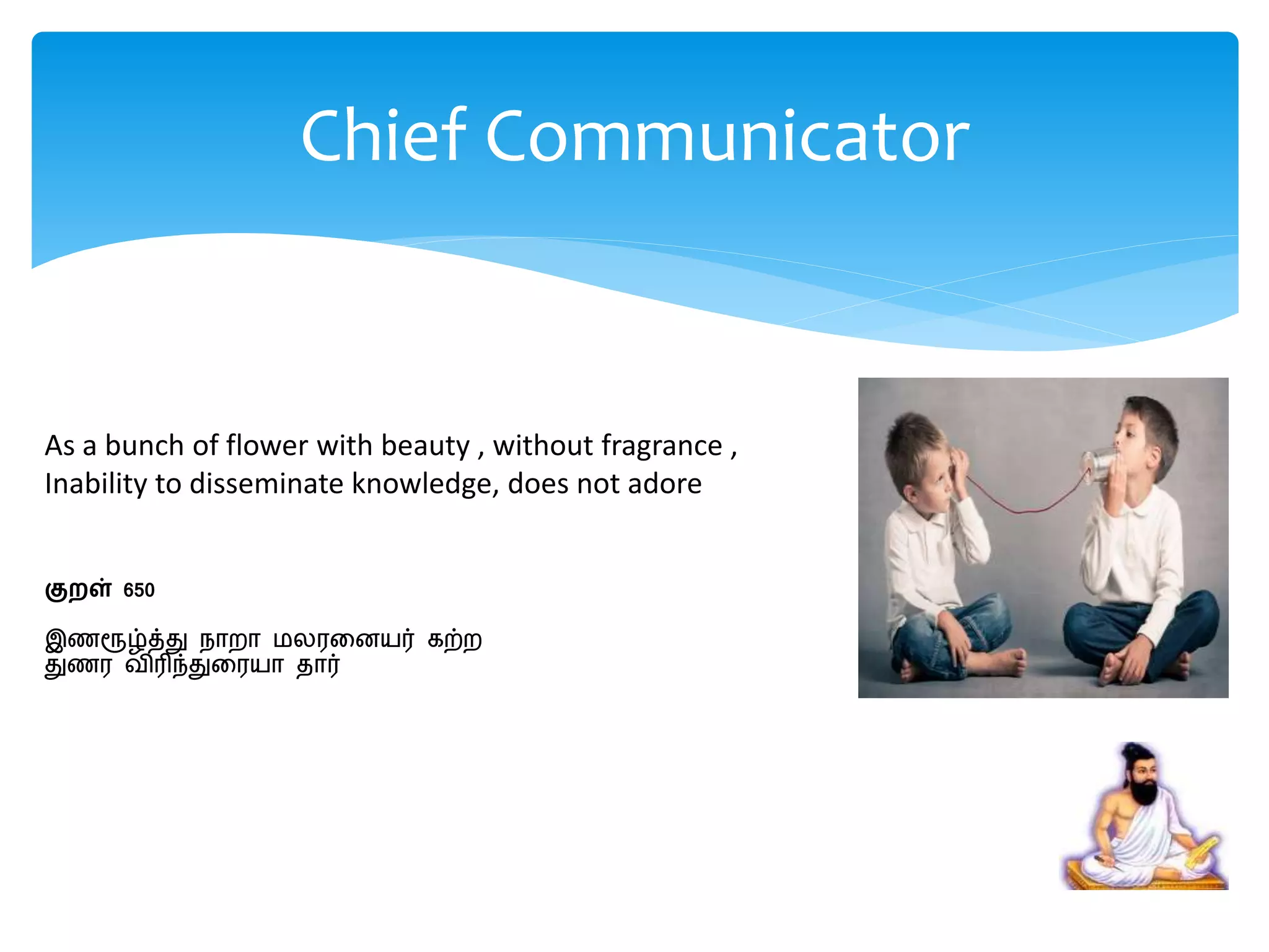 As a bunch of flower with beauty , without fragrance ,
Inability to disseminate knowledge, does not adore
குறள் 650
இணரூழ்த்து நாைா மலரறனயர் கற்ை
துணர விரிந்துறரயா தார்
Chief Communicator
 