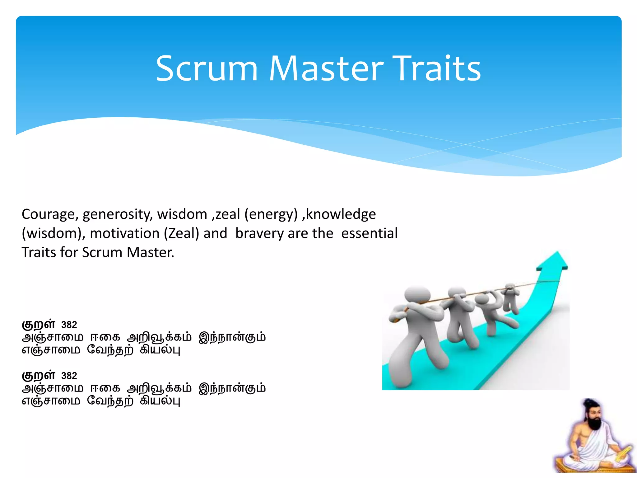 Courage, generosity, wisdom ,zeal (energy) ,knowledge
(wisdom), motivation (Zeal) and bravery are the essential
Traits for Scrum Master.
குறள் 382
அஞ்ொறம ஈறக அைிவூக்கம் இந்நான்கும்
எஞ்ொறம பவந்தற் கியல்பு
குறள் 382
அஞ்ொறம ஈறக அைிவூக்கம் இந்நான்கும்
எஞ்ொறம பவந்தற் கியல்பு
Scrum Master Traits
 