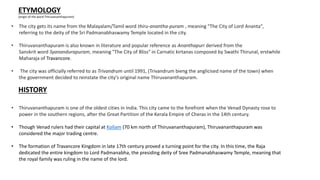 ETYMOLOGY
(origin of the word Thiruvananthapuram)
• The city gets its name from the Malayalam/Tamil word thiru-anantha-puram , meaning "The City of Lord Ananta",
referring to the deity of the Sri Padmanabhaswamy Temple located in the city.
• Thiruvananthapuram is also known in literature and popular reference as Ananthapuri derived from the
Sanskrit word Syanandurapuram, meaning "The City of Bliss" in Carnatic kirtanas composed by Swathi Thirunal, erstwhile
Maharaja of Travancore.
• The city was officially referred to as Trivandrum until 1991, (Trivandrum bieng the anglicised name of the town) when
the government decided to reinstate the city's original name Thiruvananthapuram.
HISTORY
• Thiruvananthapuram is one of the oldest cities in India. This city came to the forefront when the Venad Dynasty rose to
power in the southern regions, after the Great Partition of the Kerala Empire of Cheras in the 14th century.
• Though Venad rulers had their capital at Kollam (70 km north of Thiruvananthapuram), Thiruvananthapuram was
considered the major trading centre.
• The formation of Travancore Kingdom in late 17th century proved a turning point for the city. In this time, the Raja
dedicated the entire kingdom to Lord Padmanabha, the presiding deity of Sree Padmanabhaswamy Temple, meaning that
the royal family was ruling in the name of the lord.
 