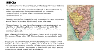 HISTORY
• The capital was moved to Thiruvananthapuram, and the city expanded around the temple.
• In the 19th century, the entire administration was brought to Thiruvananthapuram city
from the royal headquarters of Sree Padmanabhapuram Fort (50 km from
Thiruvananthapuram city), which marked completion of first phase of
Thiruvananthapuram city.
• Travancore was one of the most powerful Indian princely states during the British empire,
with the kingdom becoming the 3rd-richest state among native states.
• Thiruvananthapuram city, under the royal patronage, grew into a major academic and
cultural hub of India with many firsts to its credit. As the power and wealth of the
Travancore Kingdom reached its peak during early 20th century, Thiruvananthapuram
became a prosperous city.
• When India attained independence, the Travancore chose to accede to the India Union.
After formation of Kerala state in 1957, Thiruvananthapuram was retained as the capital
city.
• Being a capital and administrative city, it remains the hottest political centres in Kerala. A
third phase of development came in early 1990s, when the Kerala Government established
Technopark, a large information-technology park. The success of Technopark as the largest
IT park in South Asia has been a major impetus for growth in city. Today the city is focused
on maintaining its status as a major IT/Bio-Technology hub.
 