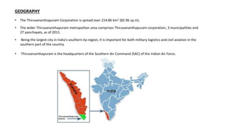 GEOGRAPHY
• The Thiruvananthapuram Corporation is spread over 214.86 km2 (82.96 sq m).
• The wider Thiruvananthapuram metropolitan area comprises Thiruvananthapuram corporation, 3 municipalities and
27 panchayats, as of 2011.
• Being the largest city in India's southern tip region, it is important for both military logistics and civil aviation in the
southern part of the country.
• Thiruvananthapuram is the headquarters of the Southern Air Command (SAC) of the Indian Air Force.
 