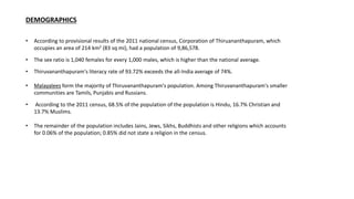 DEMOGRAPHICS
• According to provisional results of the 2011 national census, Corporation of Thiruananthapuram, which
occupies an area of 214 km2 (83 sq mi), had a population of 9,86,578.
• The sex ratio is 1,040 females for every 1,000 males, which is higher than the national average.
• Thiruvananthapuram's literacy rate of 93.72% exceeds the all-India average of 74%.
• Malayalees form the majority of Thiruvananthapuram's population. Among Thiruvananthapuram's smaller
communities are Tamils, Punjabis and Russians.
• According to the 2011 census, 68.5% of the population of the population is Hindu, 16.7% Christian and
13.7% Muslims.
• The remainder of the population includes Jains, Jews, Sikhs, Buddhists and other religions which accounts
for 0.06% of the population; 0.85% did not state a religion in the census.
 