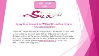 Enjoy Your Sexual Life With Artificial Sex Toys In
Thiruvananthapuram
Enjoy your sexual life with sex toys for men, women and couple. Here
we care offering discount Upto 40% on Dildo, Vibrator, Breast
Enlargement device for women, Solid Sex doll, Fleshlight Masturbator
and Penis Enlargement device for men and also on sex toys for couple
as well in our online platform www.adultsextoy.in Contact No-
8697743555 (what’s app also)
WELLCOME
OUR
 