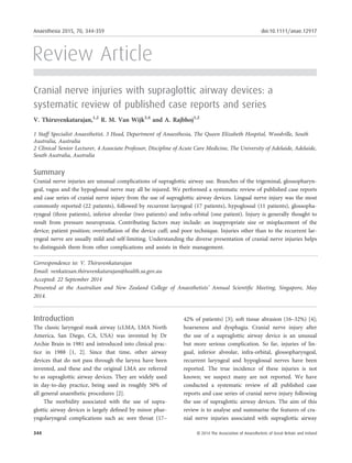Review Article
Cranial nerve injuries with supraglottic airway devices: a
systematic review of published case reports and series
V. Thiruvenkatarajan,1,2
R. M. Van Wijk3,4
and A. Rajbhoj1,2
1 Staff Specialist Anaesthetist, 3 Head, Department of Anaesthesia, The Queen Elizabeth Hospital, Woodville, South
Australia, Australia
2 Clinical Senior Lecturer, 4 Associate Professor, Discipline of Acute Care Medicine, The University of Adelaide, Adelaide,
South Australia, Australia
Summary
Cranial nerve injuries are unusual complications of supraglottic airway use. Branches of the trigeminal, glossopharyn-
geal, vagus and the hypoglossal nerve may all be injured. We performed a systematic review of published case reports
and case series of cranial nerve injury from the use of supraglottic airway devices. Lingual nerve injury was the most
commonly reported (22 patients), followed by recurrent laryngeal (17 patients), hypoglossal (11 patients), glossopha-
ryngeal (three patients), inferior alveolar (two patients) and infra-orbital (one patient). Injury is generally thought to
result from pressure neuropraxia. Contributing factors may include: an inappropriate size or misplacement of the
device; patient position; overinﬂation of the device cuff; and poor technique. Injuries other than to the recurrent lar-
yngeal nerve are usually mild and self-limiting. Understanding the diverse presentation of cranial nerve injuries helps
to distinguish them from other complications and assists in their management.
.................................................................................................................................................................
Correspondence to: V. Thiruvenkatarajan
Email: venkatesan.thiruvenkatarajan@health.sa.gov.au
Accepted: 22 September 2014
Presented at the Australian and New Zealand College of Anaesthetists’ Annual Scientiﬁc Meeting, Singapore, May
2014.
Introduction
The classic laryngeal mask airway (cLMA, LMA North
America, San Diego, CA, USA) was invented by Dr
Archie Brain in 1981 and introduced into clinical prac-
tice in 1988 [1, 2]. Since that time, other airway
devices that do not pass through the larynx have been
invented, and these and the original LMA are referred
to as supraglottic airway devices. They are widely used
in day-to-day practice, being used in roughly 50% of
all general anaesthetic procedures [2].
The morbidity associated with the use of supra-
glottic airway devices is largely deﬁned by minor phar-
yngolaryngeal complications such as: sore throat (17–
42% of patients) [3]; soft tissue abrasion (16–32%) [4];
hoarseness and dysphagia. Cranial nerve injury after
the use of a supraglottic airway device is an unusual
but more serious complication. So far, injuries of lin-
gual, inferior alveolar, infra-orbital, glossopharyngeal,
recurrent laryngeal and hypoglossal nerves have been
reported. The true incidence of these injuries is not
known; we suspect many are not reported. We have
conducted a systematic review of all published case
reports and case series of cranial nerve injury following
the use of supraglottic airway devices. The aim of this
review is to analyse and summarise the features of cra-
nial nerve injuries associated with supraglottic airway
344 © 2014 The Association of Anaesthetists of Great Britain and Ireland
Anaesthesia 2015, 70, 344–359 doi:10.1111/anae.12917
 