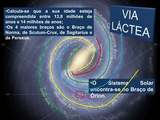 •Calcula-se que a sua idade esteja
compreendida entre 13,8 milhões de
anos e 14 milhões de anos;
•Os 4 maiores braços são o Braço de
Norma, de Scutum-Crux, de Sagitarius e
de Perseus.




                                     •O     Sistema    Solar
                                     encontra-se no Braço de
                                     Órion.
 