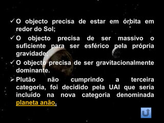  O objecto precisa de estar em órbita em
  redor do Sol;
 O objecto precisa de ser massivo o
  suficiente para ser esférico pela própria
  gravidade;
 O objecto precisa de ser gravitacionalmente
  dominante.
 Plutão    não    cumprindo      a   terceira
  categoria, foi decidido pela UAI que seria
  incluído na nova categoria denominada
  planeta anão.
 