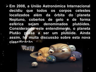  Em 2008, a União Astronómica Internacional
  decidiu que todos os corpos celestes
  localizados além da órbita do planeta
  Neptuno, cobertos de gelo e de forma
  esférica sejam denominados plutóides.
  Considerando este entendimento, o planeta
  Plutã passa a ser um plutóide. Ainda
  assim, há muita discussão sobre esta nova
  classificação.
 