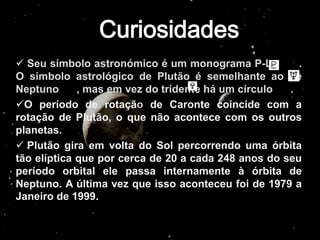  Seu símbolo astronómico é um monograma P-L -         .
O símbolo astrológico de Plutão é semelhante ao de
Neptuno      , mas em vez do tridente há um círculo  .
O período de rotaçã de Caronte coincide com a
rotação de Plutão, o que não acontece com os outros
planetas.
 Plutão gira em volta do Sol percorrendo uma órbita
tão elíptica que por cerca de 20 a cada 248 anos do seu
período orbital ele passa internamente à órbita de
Neptuno. A última vez que isso aconteceu foi de 1979 a
Janeiro de 1999.
 