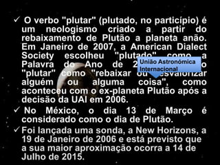  O verbo "plutar" (plutado, no particípio) é
  um neologismo criado a partir do
  rebaixamento de Plutão a planeta anão.
  Em Janeiro de 2007, a American Dialect
  Society escolheu "plutado" como a
  Palavra do Ano de 2006, Astronómica
                             União
                                      definindo
                             Internacional
  "plutar" como "rebaixar ou desvalorizar
  alguém ou       alguma coisa",           como
  aconteceu com o ex-planeta Plutão após a
  decisão da UAI em 2006.
 No México, o dia 13 de Março é
  considerado como o dia de Plutão.
 Foi lançada uma sonda, a New Horizons, a
  19 de Janeiro de 2006 e está previsto que
  a sua maior aproximação ocorra a 14 de
  Julho de 2015.
 