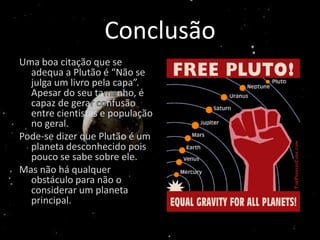 Conclusão
Uma boa citação que se
  adequa a Plutão é “Não se
  julga um livro pela capa”.
  Apesar do seu ta nho, é
  capaz de gera      nfusão
  entre cientistas e população
  no geral.
Pode-se dizer que Plutão é um
  planeta desconhecido pois
  pouco se sabe sobre ele.
Mas não há qualquer
  obstáculo para não o
  considerar um planeta
  principal.
 