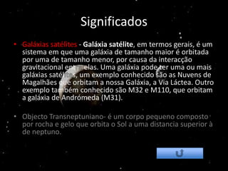 Significados
• Galáxias satélites - Galáxia satélite, em termos gerais, é um
  sistema em que uma galáxia de tamanho maior é orbitada
  por uma de tamanho menor, por causa da interacção
  gravitacional ent elas. Uma galáxia pode ter uma ou mais
  galáxias satél s, um exemplo conhecido são as Nuvens de
  Magalhães que orbitam a nossa Galáxia, a Via Láctea. Outro
  exemplo também conhecido são M32 e M110, que orbitam
  a galáxia de Andrómeda (M31).

• Objecto Transneptuniano- é um corpo pequeno composto
  por rocha e gelo que orbita o Sol a uma distancia superior à
  de neptuno.
 