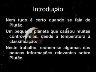 Introdução
Nem tudo é certo quando se fala de
 Plutão.
Um pequeno planeta que causou muitas
 controvérs s, desde a temperatura à
 classificação.
Neste trabalho, reúnem-se algumas das
 poucas informações relevantes sobre
 Plutão.
 