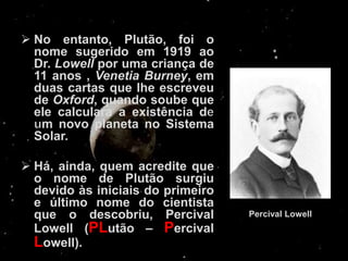  No entanto, Plutão, foi o
  nome sugerido em 1919 ao
  Dr. Lowell por uma criança de
  11 anos , Venetia Burney, em
  duas cartas que lhe escreveu
  de Oxford, quando soube que
  ele calculara a existência d
   m novo planeta no Sistema
  Solar.

 Há, ainda, quem acredite que
  o nome de Plutão surgiu
  devido às iniciais do primeiro
  e último nome do cientista
  que o descobriu, Percival        Percival Lowell
  Lowell (PLutão – Percival
  Lowell).
 