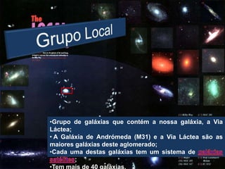 •Grupo de galáxias que contém a nossa galáxia, a Via
Láctea;
• A Galáxia de Andrómeda (M31) e a Via Láctea são as
maiores galáxias deste aglomerado;
•Cada uma destas galáxias tem um sistema de
        ;
•Tem mais de 40 galáxias.
 