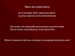 Here are some facts:
As of October 2014, ebola has killed
exactly 1 person in the United States.
Of course, all reasonable precautions must be made.
But in terms of pandemics, how about this:
What if someone told you a disease is ravaging American men?
 