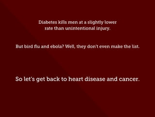 Diabetes kills men at a slightly lower
rate than unintentional injury.
But bird ﬂu and ebola? Well, they don’t even make the list.
So let’s get back to heart disease and cancer.
 