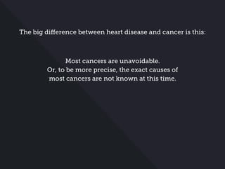 The big difference between heart disease and cancer is this:
Most cancers are unavoidable.
Or, to be more precise, the exact causes of
most cancers are not known at this time.
 