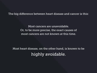 The big difference between heart disease and cancer is this:
Most cancers are unavoidable.
Or, to be more precise, the exact causes of
most cancers are not known at this time.
Most heart disease, on the other hand, is known to be
highly avoidable.
 