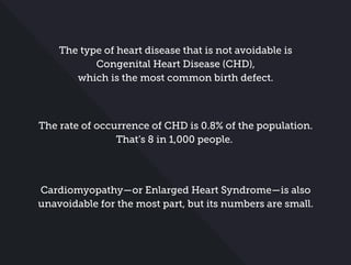 The type of heart disease that is not avoidable is
Congenital Heart Disease (CHD),
which is the most common birth defect.
The rate of occurrence of CHD is 0.8% of the population.
That’s 8 in 1,000 people.
Cardiomyopathy—or Enlarged Heart Syndrome—is also
unavoidable for the most part, but its numbers are small.
 
